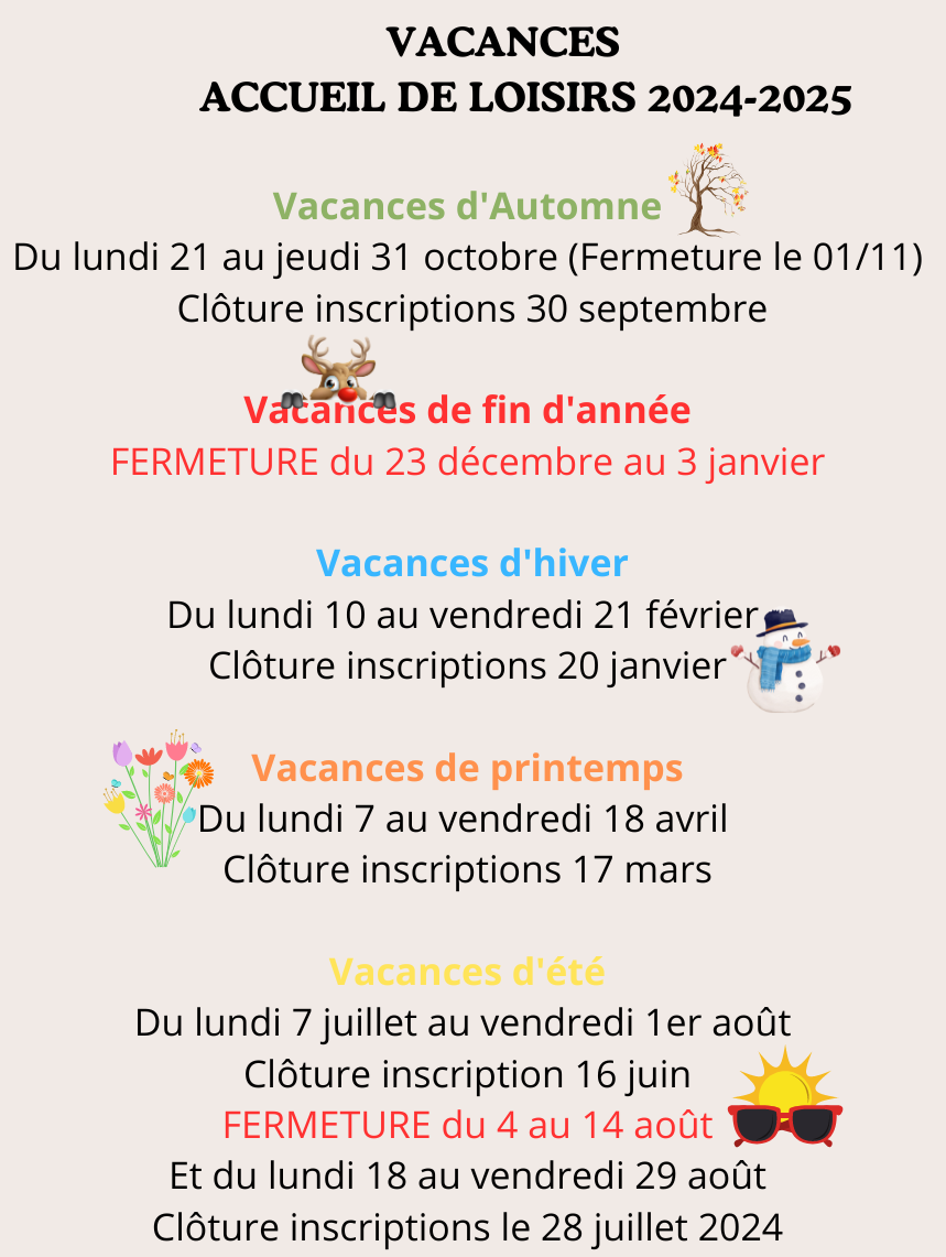 VACANCES ACCCUEIL DE LOISIRS 2024-2025 Vacances d'Automne Du lundi 21 au jeudi 31 octobre (Fermeture le vendredi 1er novembre) Clôture inscriptions 30 septembre Vacances de fin d'année - FERMETURE(1)